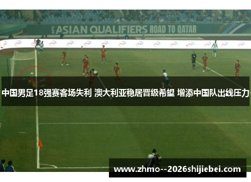 中国男足18强赛客场失利 澳大利亚稳居晋级希望 增添中国队出线压力