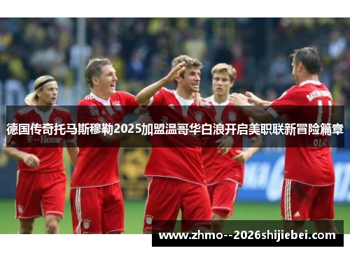 德国传奇托马斯穆勒2025加盟温哥华白浪开启美职联新冒险篇章