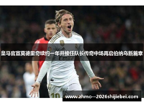 皇马官宣莫德里奇续约一年并接任队长传奇中场再启伯纳乌新篇章