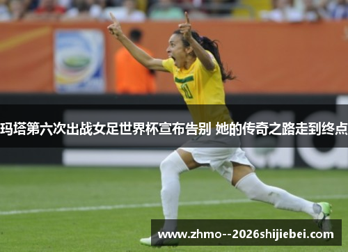 玛塔第六次出战女足世界杯宣布告别 她的传奇之路走到终点