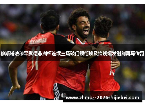 穆斯塔法穆罕默德非洲杯连续三场破门领衔埃及锋线爆发时刻再写传奇