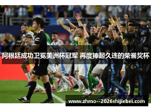 阿根廷成功卫冕美洲杯冠军 再度捧起久违的荣誉奖杯