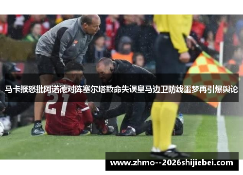 马卡报怒批阿诺德对阵塞尔塔致命失误皇马边卫防线噩梦再引爆舆论